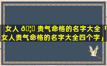 女人 🦈 贵气命格的名字大全「女人贵气命格的名字大全四个字」